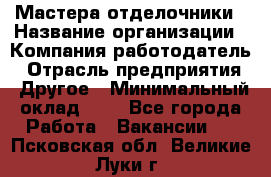 Мастера-отделочники › Название организации ­ Компания-работодатель › Отрасль предприятия ­ Другое › Минимальный оклад ­ 1 - Все города Работа » Вакансии   . Псковская обл.,Великие Луки г.